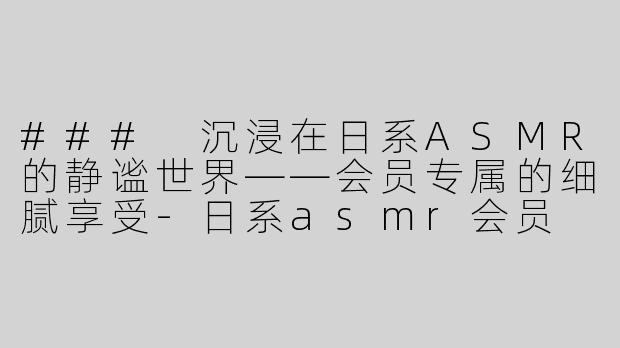 ### 沉浸在日系ASMR的静谧世界——会员专属的细腻享受