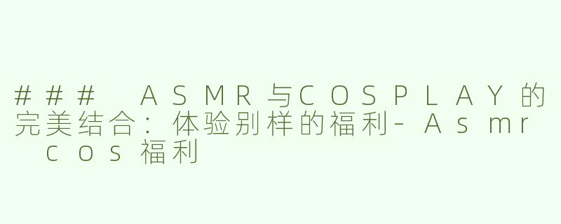 ### ASMR与COSPLAY的完美结合：体验别样的福利-Asmr cos福利