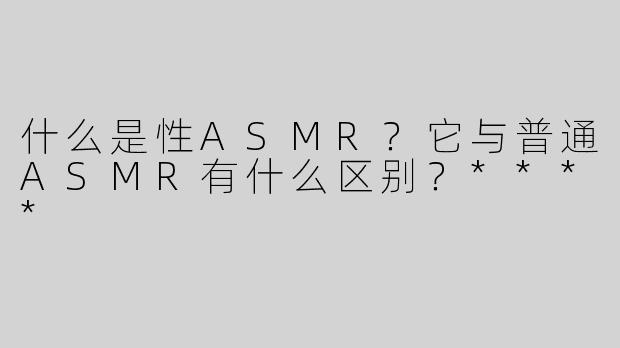 什么是性ASMR？它与普通ASMR有什么区别？****