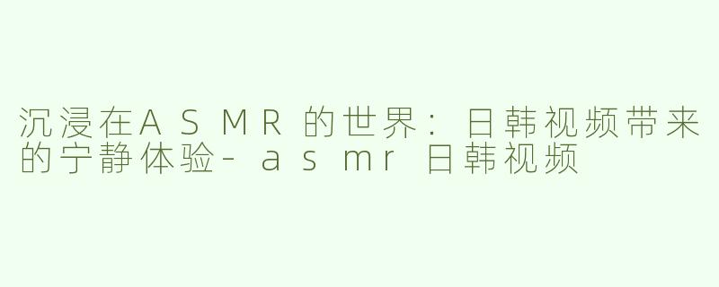 沉浸在ASMR的世界：日韩视频带来的宁静体验-asmr日韩视频