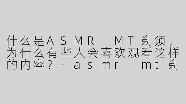 什么是ASMR MT剃须，为什么有些人会喜欢观看这样的内容？