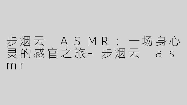 步烟云 ASMR：一场身心灵的感官之旅-步烟云 asmr
