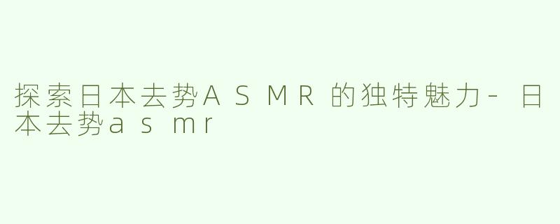 探索日本去势ASMR的独特魅力-日本去势asmr
