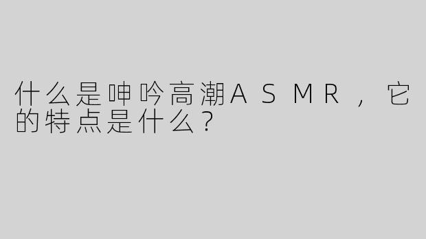 什么是呻吟高潮ASMR，它的特点是什么？