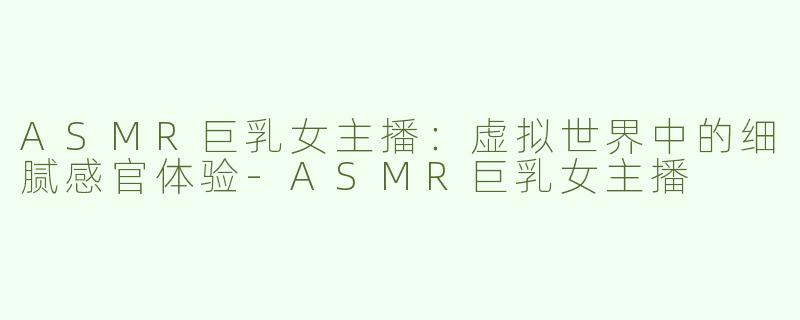 ASMR巨乳女主播：虚拟世界中的细腻感官体验-ASMR巨乳女主播