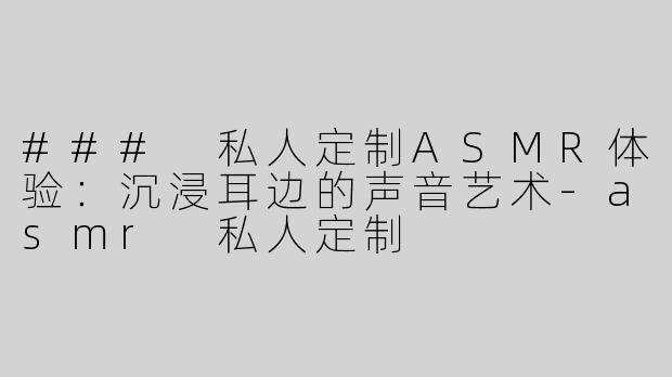 ### 私人定制ASMR体验：沉浸耳边的声音艺术