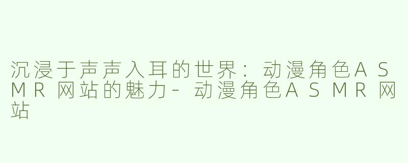 沉浸于声声入耳的世界：动漫角色ASMR网站的魅力-动漫角色ASMR网站