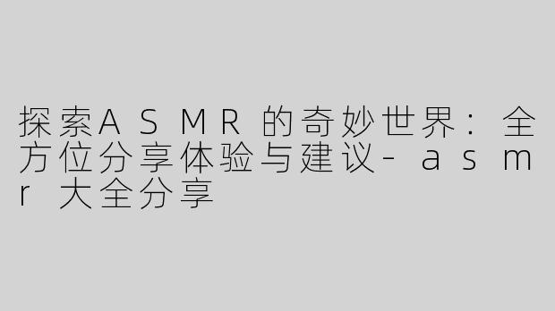 探索ASMR的奇妙世界：全方位分享体验与建议