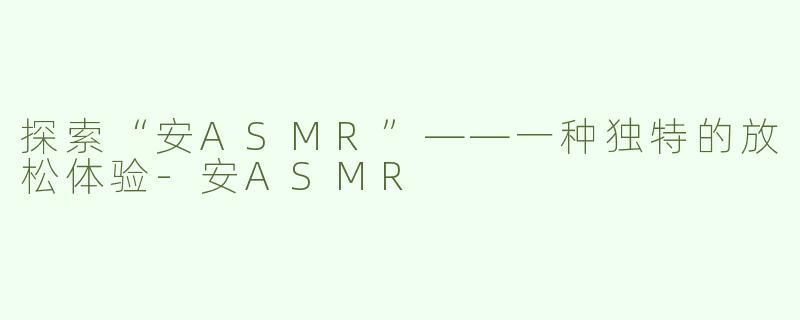 探索“安ASMR”——一种独特的放松体验-安ASMR