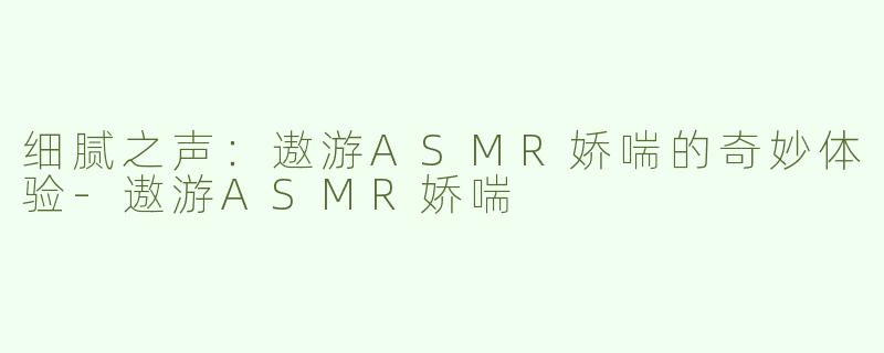 细腻之声：遨游ASMR娇喘的奇妙体验-遨游ASMR娇喘