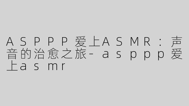 ASPPP爱上ASMR：声音的治愈之旅-asppp爱上asmr