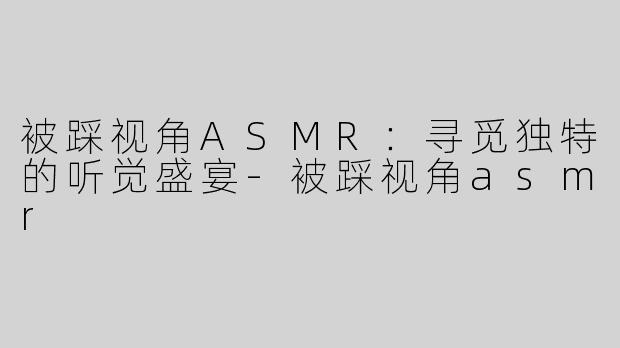 被踩视角ASMR：寻觅独特的听觉盛宴