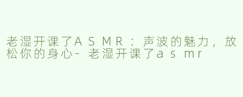 老湿开课了ASMR：声波的魅力，放松你的身心-老湿开课了asmr