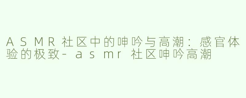 ASMR社区中的呻吟与高潮：感官体验的极致-asmr社区呻吟高潮