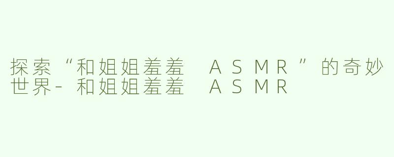 探索“和姐姐羞羞 ASMR”的奇妙世界-和姐姐羞羞 ASMR