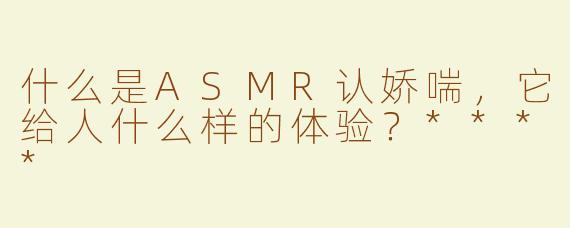 什么是ASMR认娇喘，它给人什么样的体验？****