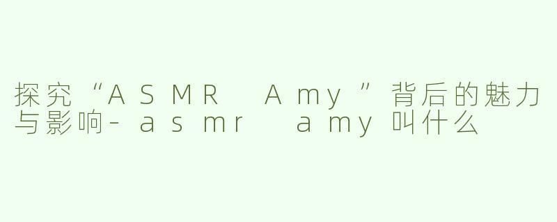 探究“ASMR Amy”背后的魅力与影响