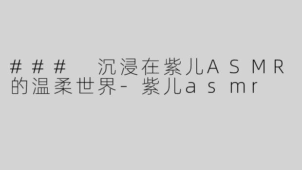 ### 沉浸在紫儿ASMR的温柔世界-紫儿asmr