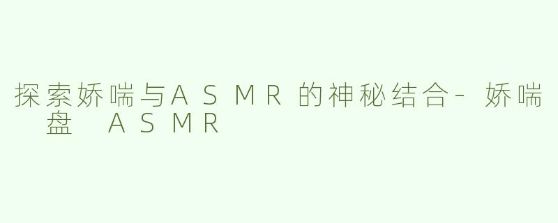 探索娇喘与ASMR的神秘结合-娇喘 盘 ASMR