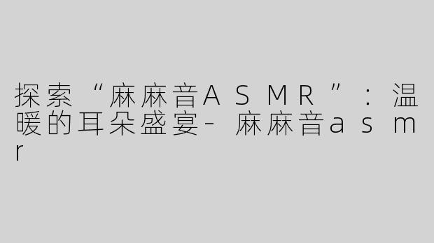 探索“麻麻音ASMR”：温暖的耳朵盛宴