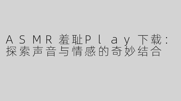 ASMR羞耻Play下载：探索声音与情感的奇妙结合