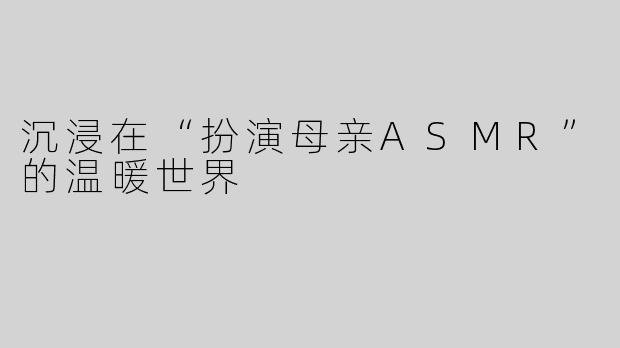 沉浸在“扮演母亲ASMR”的温暖世界