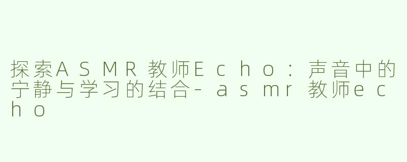 探索ASMR教师Echo：声音中的宁静与学习的结合-asmr教师echo