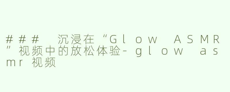 ### 沉浸在“Glow ASMR”视频中的放松体验-glow asmr视频