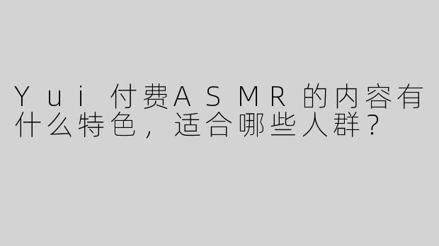 Yui付费ASMR的内容有什么特色，适合哪些人群？