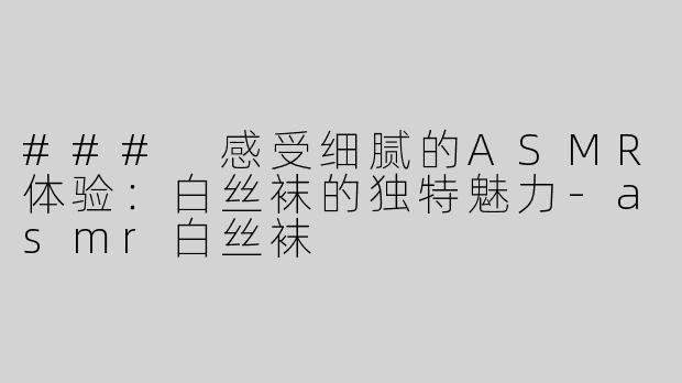 ### 感受细腻的ASMR体验：白丝袜的独特魅力-asmr白丝袜