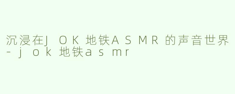 沉浸在JOK地铁ASMR的声音世界-jok地铁asmr