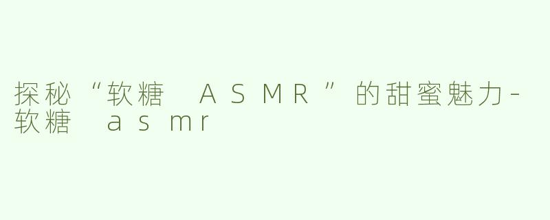 探秘“软糖 ASMR”的甜蜜魅力-软糖 asmr