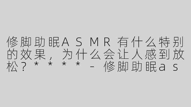 修脚助眠ASMR有什么特别的效果，为什么会让人感到放松？****