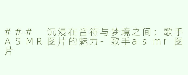 ### 沉浸在音符与梦境之间：歌手ASMR图片的魅力-歌手asmr图片