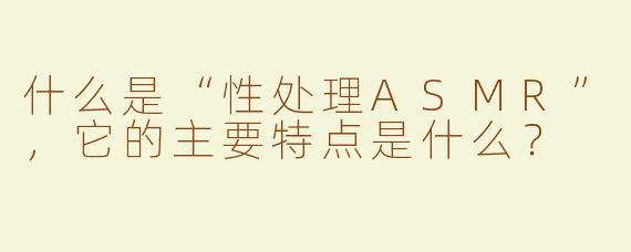什么是“性处理ASMR”，它的主要特点是什么？