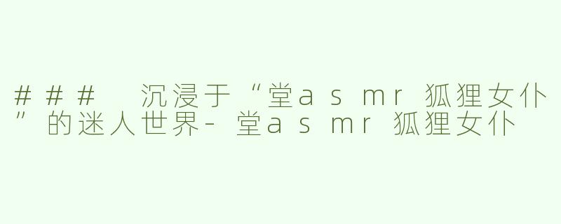 ### 沉浸于“堂asmr狐狸女仆”的迷人世界