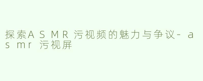 探索ASMR污视频的魅力与争议-asmr污视屏