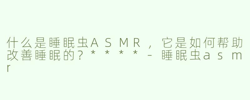 什么是睡眠虫ASMR，它是如何帮助改善睡眠的？****