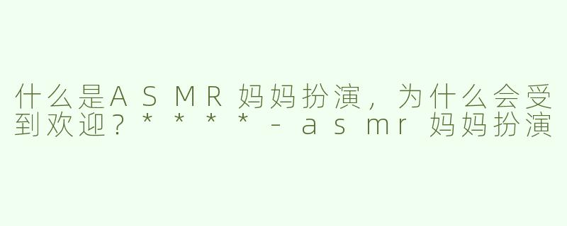 什么是ASMR妈妈扮演，为什么会受到欢迎？****-asmr妈妈扮演