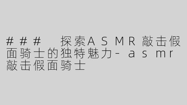 ### 探索ASMR敲击假面骑士的独特魅力-asmr敲击假面骑士