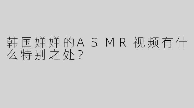 韩国婵婵的ASMR视频有什么特别之处？