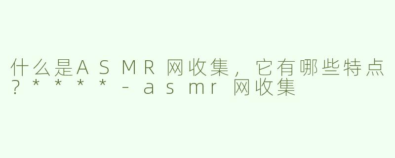 什么是ASMR网收集，它有哪些特点？****