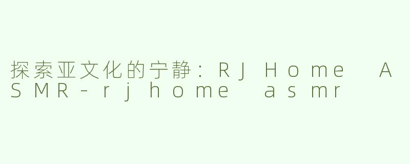 探索亚文化的宁静：RJHome ASMR-rjhome asmr