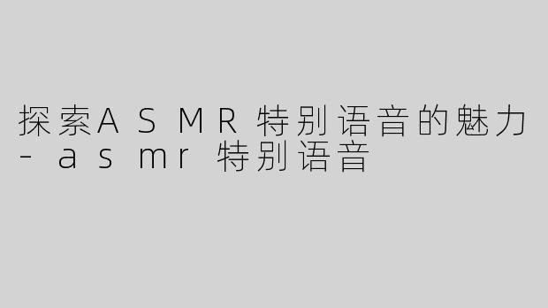 探索ASMR特别语音的魅力-asmr特别语音