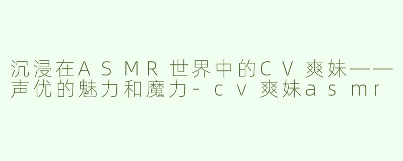沉浸在ASMR世界中的CV爽妹——声优的魅力和魔力-cv爽妹asmr