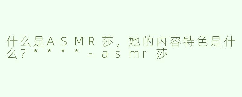 什么是ASMR莎，她的内容特色是什么？****
