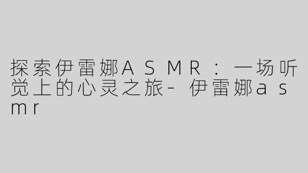 探索伊雷娜ASMR：一场听觉上的心灵之旅-伊雷娜asmr