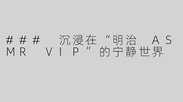 ### 沉浸在“明治 ASMR VIP”的宁静世界