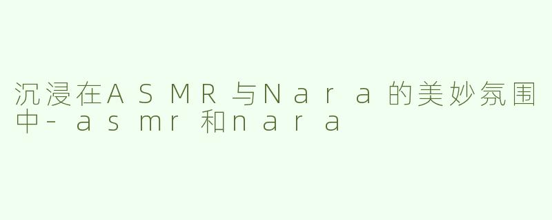 沉浸在ASMR与Nara的美妙氛围中-asmr和nara