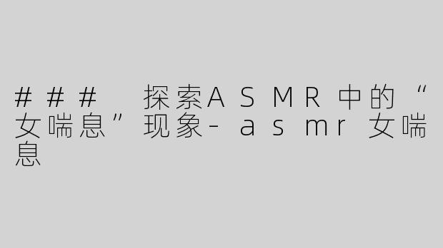 ### 探索ASMR中的“女喘息”现象-asmr女喘息